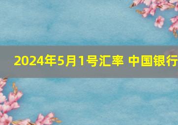 2024年5月1号汇率 中国银行